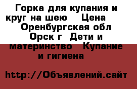 Горка для купания и круг на шею  › Цена ­ 200 - Оренбургская обл., Орск г. Дети и материнство » Купание и гигиена   